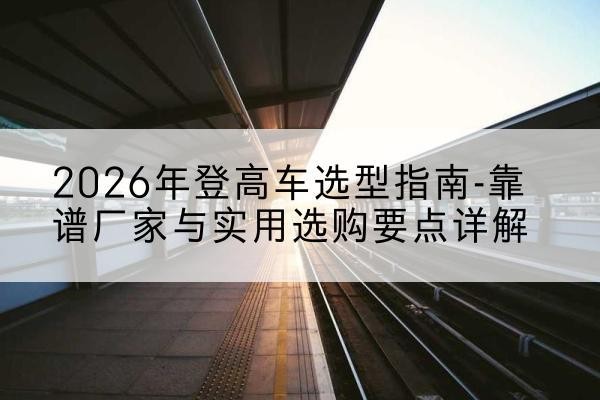 称多登高车厂家推荐-2026年登高车选型指南-靠谱厂家与实用选购要点详解