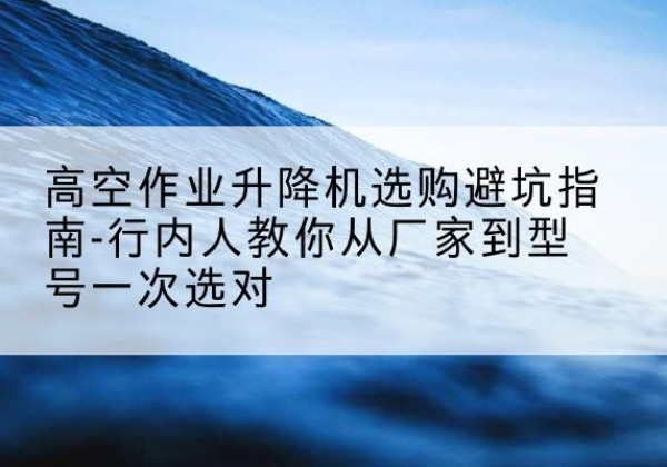 称多升降平台厂家-高空作业升降机选购避坑指南-行内人教你从厂家到型号一次选对