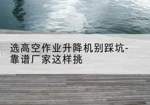 称多剪叉式升降机厂家-选高空作业升降机别踩坑-靠谱厂家这样挑