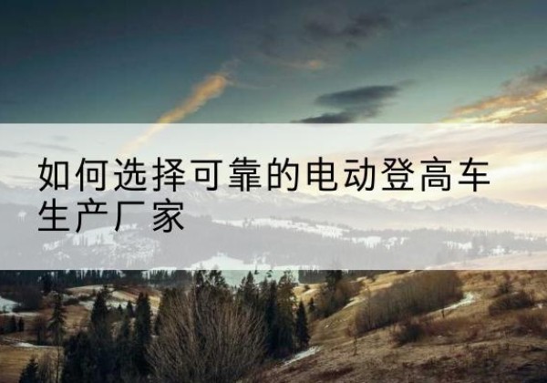 称多电动登高车厂家-如何选择可靠的电动登高车生产厂家