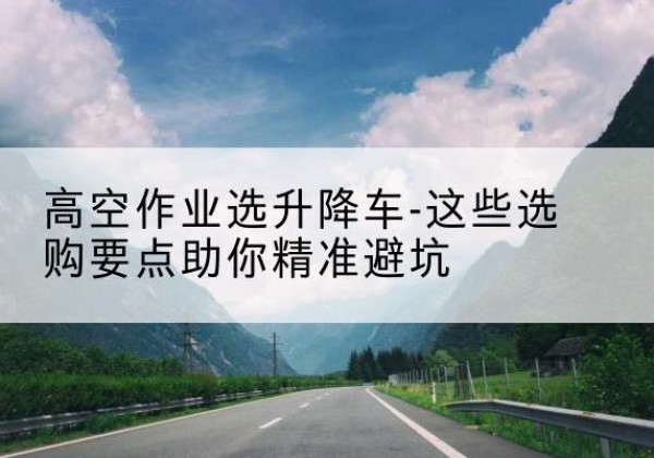 称多升降车厂家-高空作业选升降车-这些选购要点助你*避坑