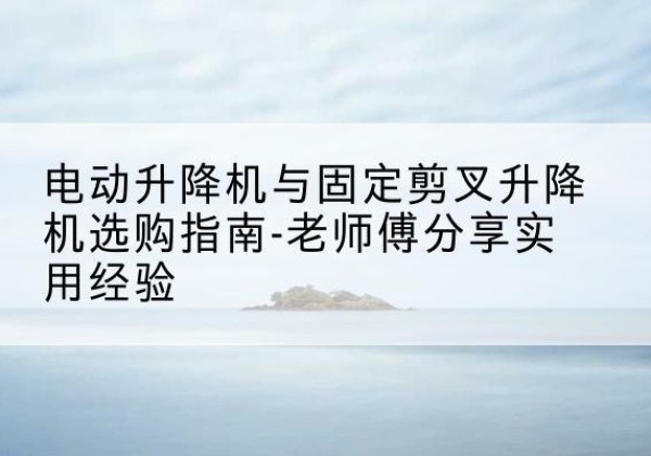 称多电动升降机怎么选-电动升降机与固定剪叉升降机选购指南-老师傅分享实用经验